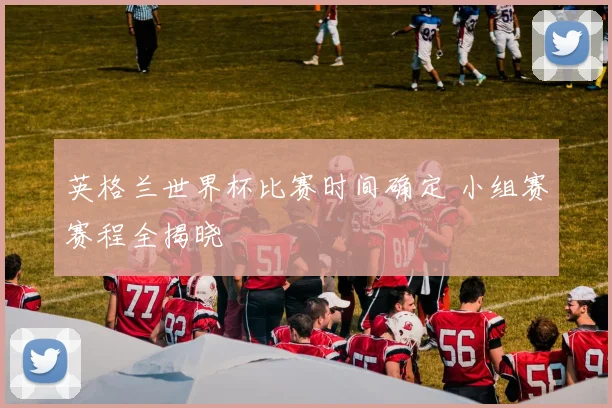 英格兰世界杯比赛时间确定 小组赛赛程全揭晓
