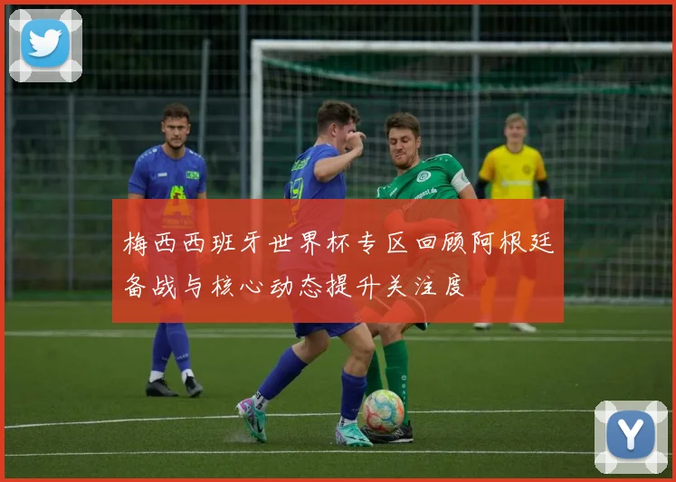梅西西班牙世界杯专区回顾阿根廷备战与核心动态提升关注度