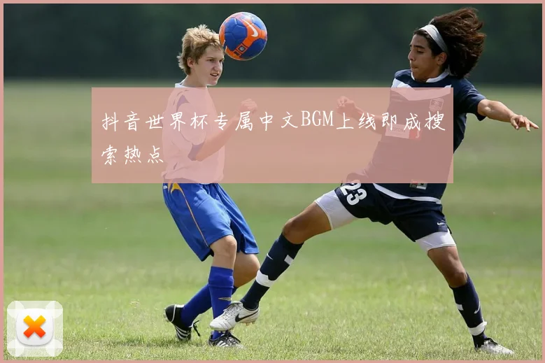 抖音世界杯专属中文BGM上线即成搜索热点