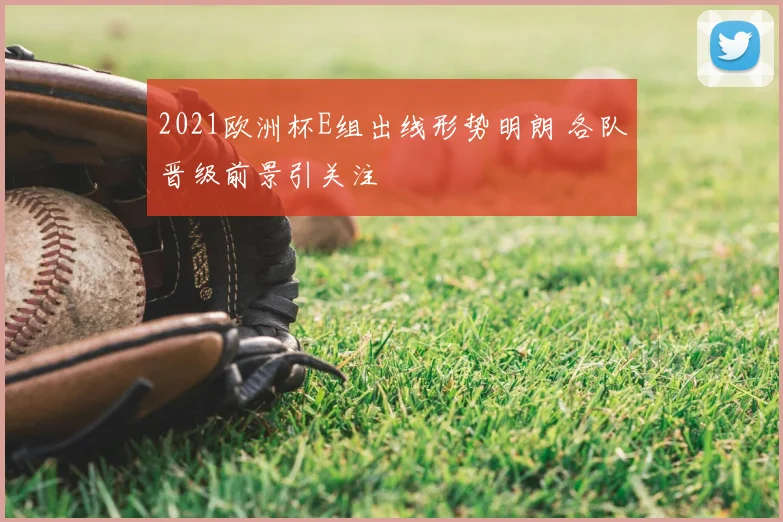 2021欧洲杯E组出线形势明朗 各队晋级前景引关注
