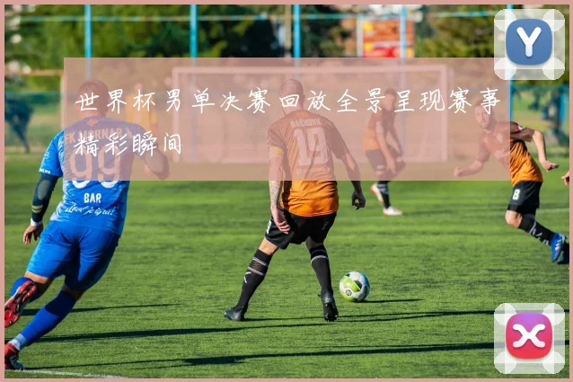 世界杯男单决赛回放全景呈现赛事精彩瞬间