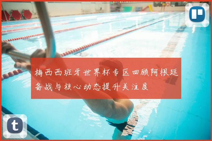 梅西西班牙世界杯专区回顾阿根廷备战与核心动态提升关注度