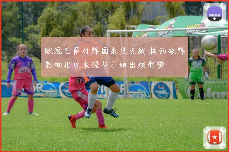 欧冠巴萨对阵国米焦点战 梅西缺阵影响进攻表现与小组出线形势