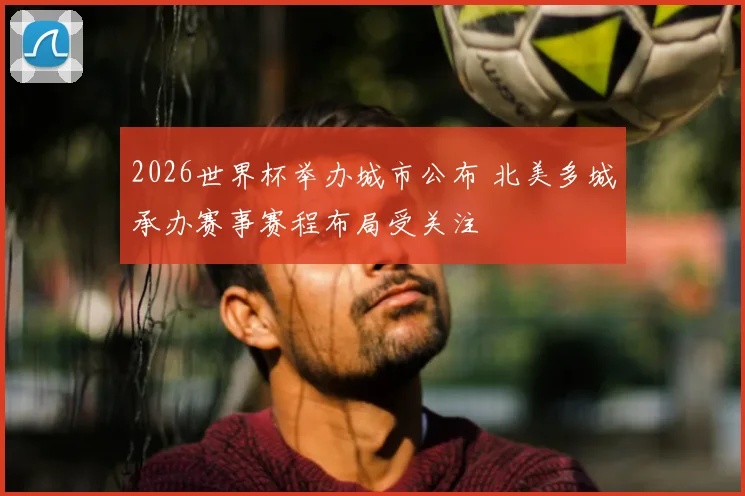 2026世界杯举办城市公布 北美多城承办赛事赛程布局受关注