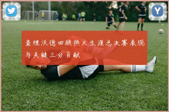 查理沃德回顾热火生涯总决赛表现与关键三分贡献