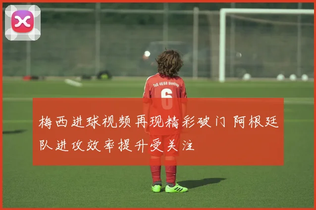 梅西进球视频再现精彩破门 阿根廷队进攻效率提升受关注