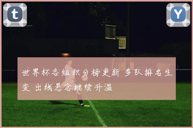 世界杯各组积分榜更新 多队排名生变 出线悬念继续升温