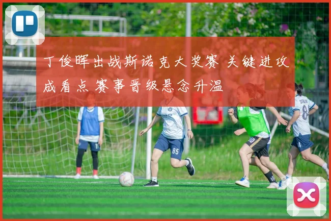 丁俊晖出战斯诺克大奖赛 关键进攻成看点 赛事晋级悬念升温