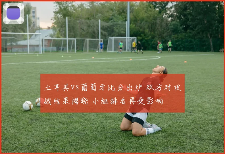 土耳其vs葡萄牙比分出炉 双方对攻战结果揭晓 小组排名再受影响