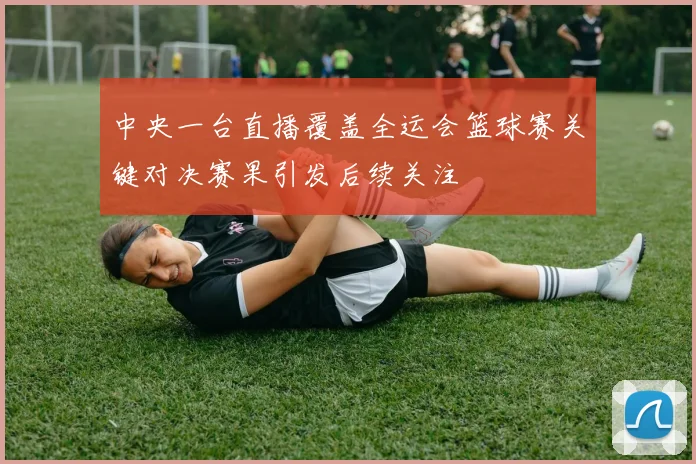 中央一台直播覆盖全运会篮球赛关键对决赛果引发后续关注