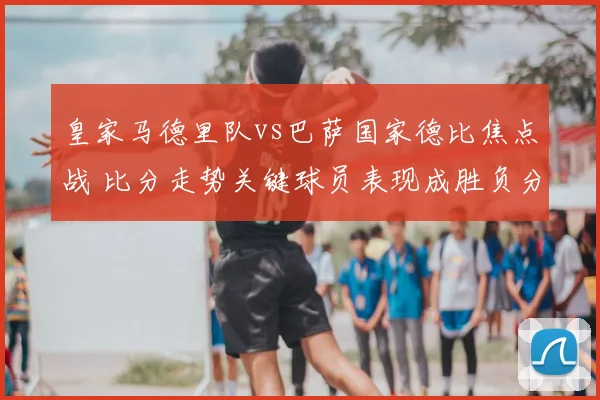皇家马德里队vs巴萨国家德比焦点战 比分走势关键球员表现成胜负分水岭