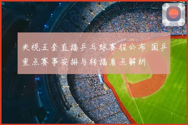 央视五套直播乒乓球赛程公布 国乒重点赛事安排与转播看点解析