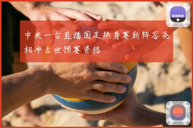 中央一台直播国足热身赛新阵容亮相冲击世预赛资格