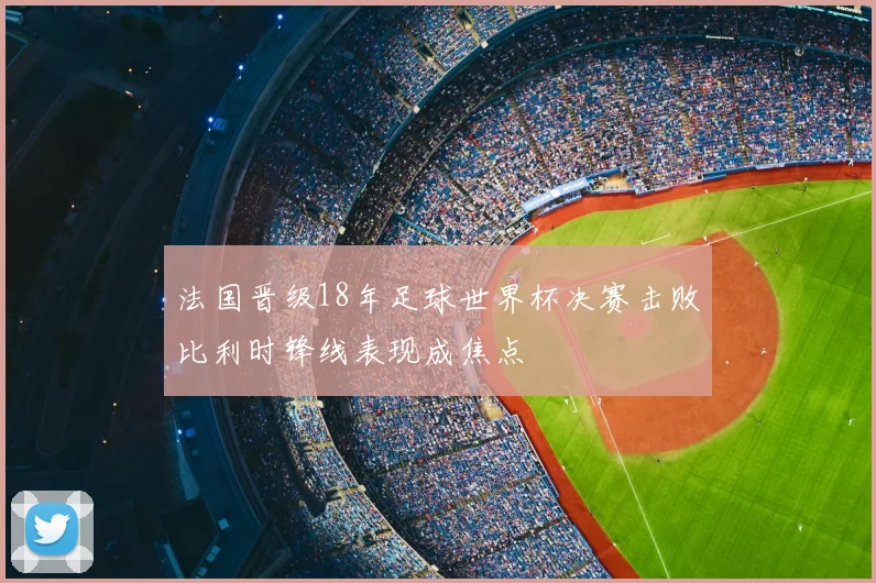 法国晋级18年足球世界杯决赛击败比利时锋线表现成焦点