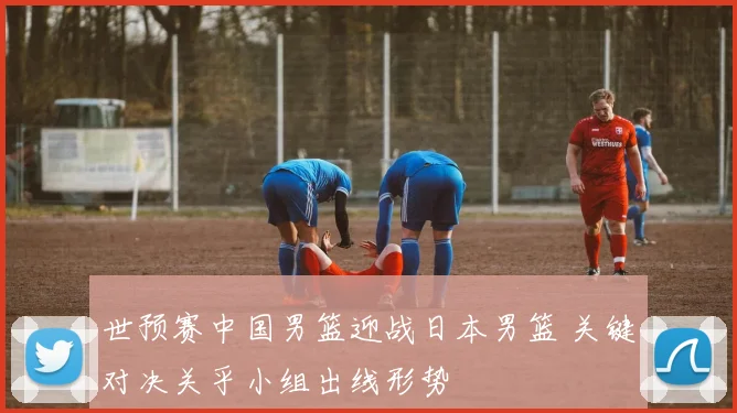 世预赛中国男篮迎战日本男篮 关键对决关乎小组出线形势
