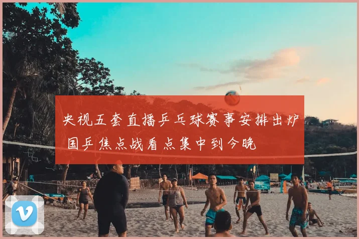 央视五套直播乒乓球赛事安排出炉 国乒焦点战看点集中到今晚