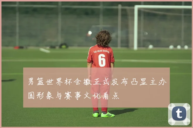 男篮世界杯会徽正式发布凸显主办国形象与赛事文化看点