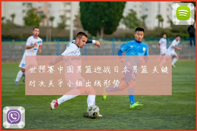 世预赛中国男篮迎战日本男篮 关键对决关乎小组出线形势