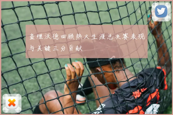 查理沃德回顾热火生涯总决赛表现与关键三分贡献