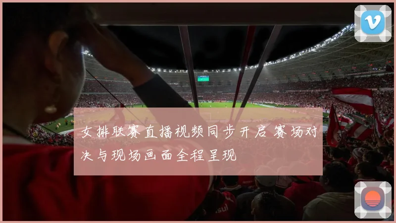 女排联赛直播视频同步开启 赛场对决与现场画面全程呈现