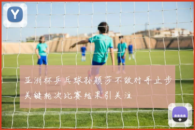 亚洲杯乒乓球孙颖莎不敌对手止步关键轮次比赛结果引关注