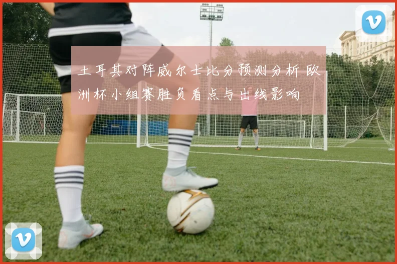 土耳其对阵威尔士比分预测分析 欧洲杯小组赛胜负看点与出线影响