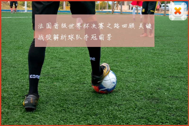 法国晋级世界杯决赛之路回顾 关键战役解析球队夺冠前景