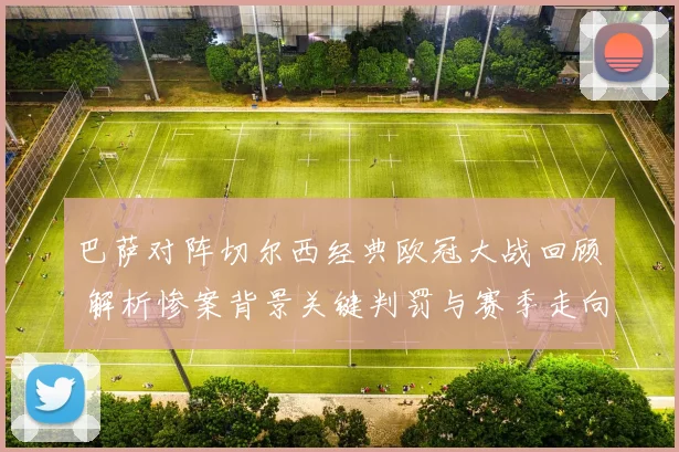 巴萨对阵切尔西经典欧冠大战回顾 解析惨案背景关键判罚与赛季走向