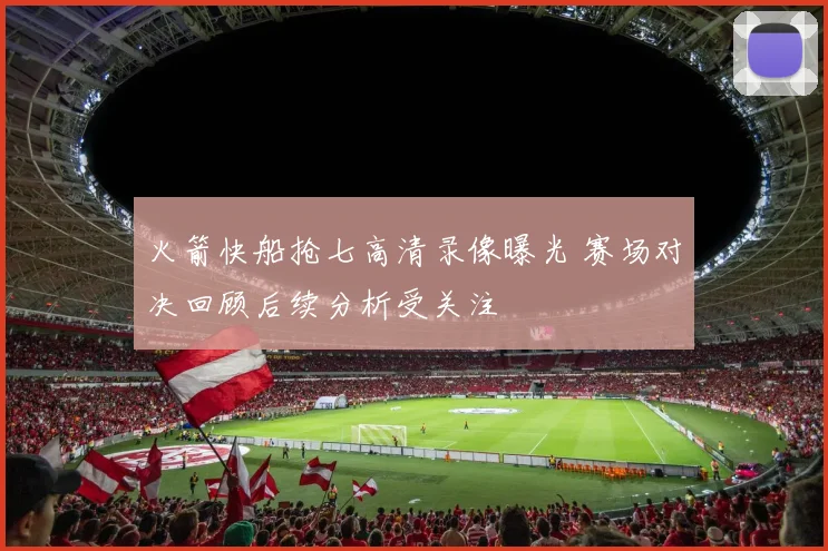 火箭快船抢七高清录像曝光 赛场对决回顾后续分析受关注