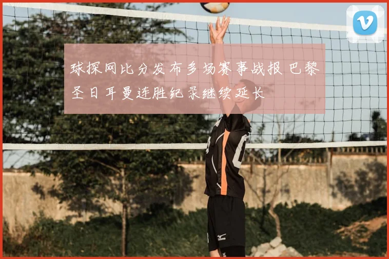 球探网比分发布多场赛事战报 巴黎圣日耳曼连胜纪录继续延长