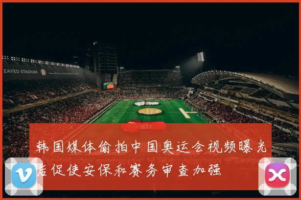 韩国媒体偷拍中国奥运会视频曝光后促使安保和赛务审查加强
