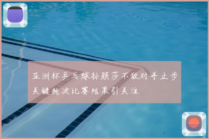 亚洲杯乒乓球孙颖莎不敌对手止步关键轮次比赛结果引关注