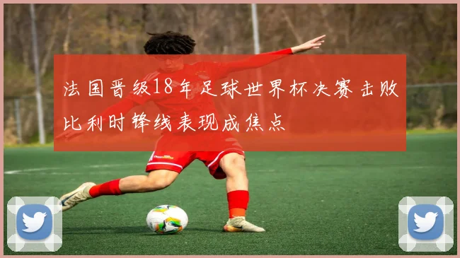 法国晋级18年足球世界杯决赛击败比利时锋线表现成焦点