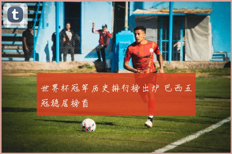 世界杯冠军历史排行榜出炉 巴西五冠稳居榜首